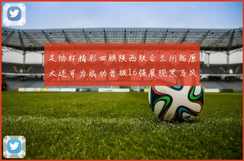足协杯精彩回顾陕西联合兰州陇原大连可为成功晋级16强展现黑马风采