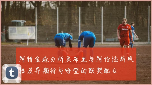 阿特金森分析莫布里与阿伦挡拆风格差异期待与哈登的默契配合