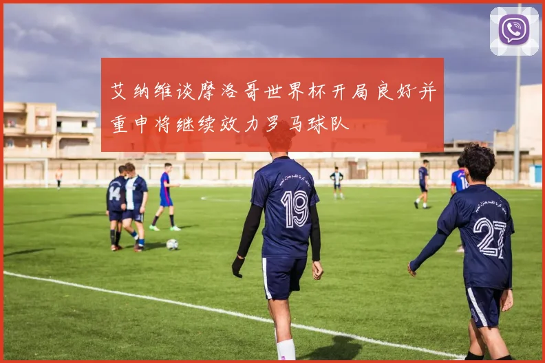 艾纳维谈摩洛哥世界杯开局良好并重申将继续效力罗马球队