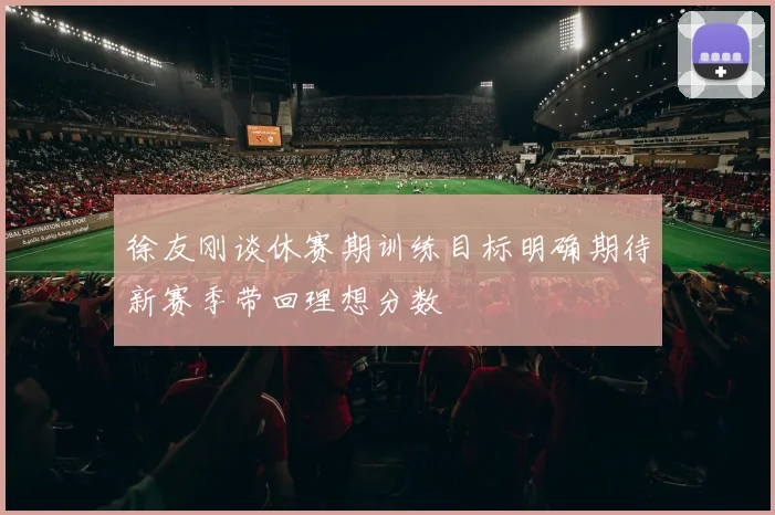 徐友刚谈休赛期训练目标明确期待新赛季带回理想分数