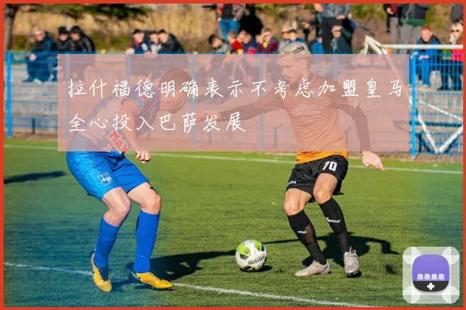 拉什福德明确表示不考虑加盟皇马全心投入巴萨发展