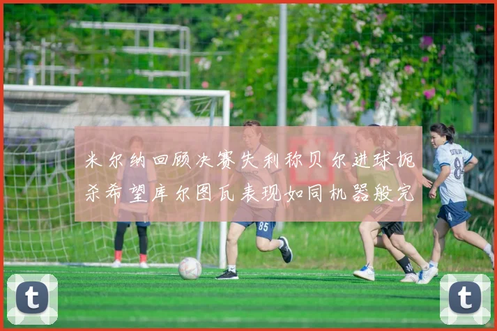 米尔纳回顾决赛失利称贝尔进球扼杀希望库尔图瓦表现如同机器般完美