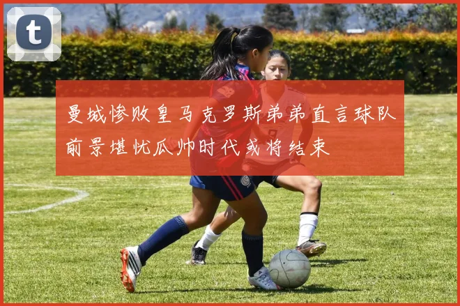 曼城惨败皇马克罗斯弟弟直言球队前景堪忧瓜帅时代或将结束