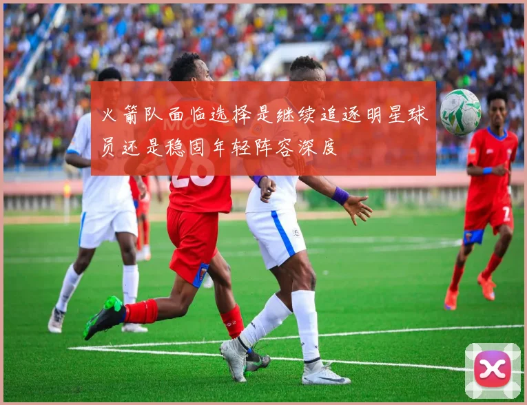 火箭队面临选择是继续追逐明星球员还是稳固年轻阵容深度