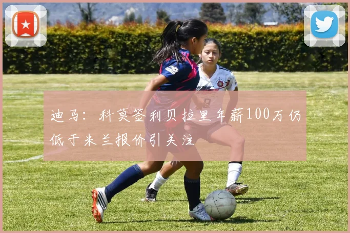 迪马：科莫签利贝拉里年薪100万仍低于米兰报价引关注