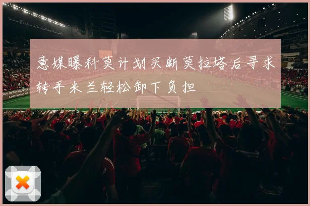 意媒曝科莫计划买断莫拉塔后寻求转手米兰轻松卸下负担
