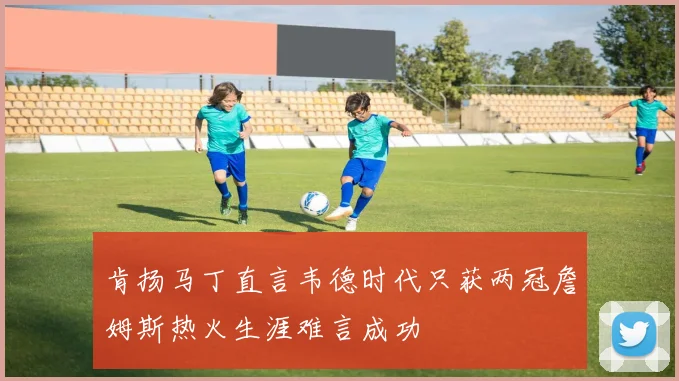 肯扬马丁直言韦德时代只获两冠詹姆斯热火生涯难言成功