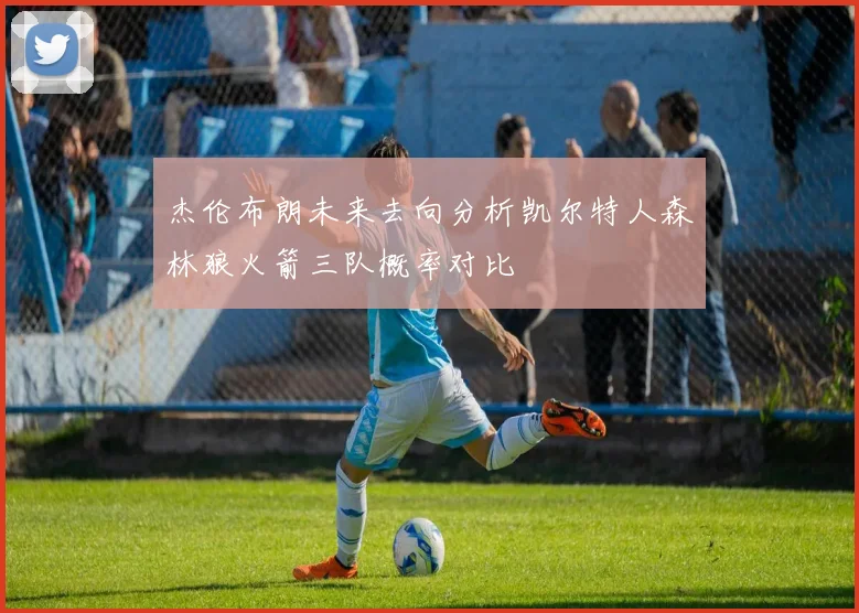 杰伦布朗未来去向分析凯尔特人森林狼火箭三队概率对比