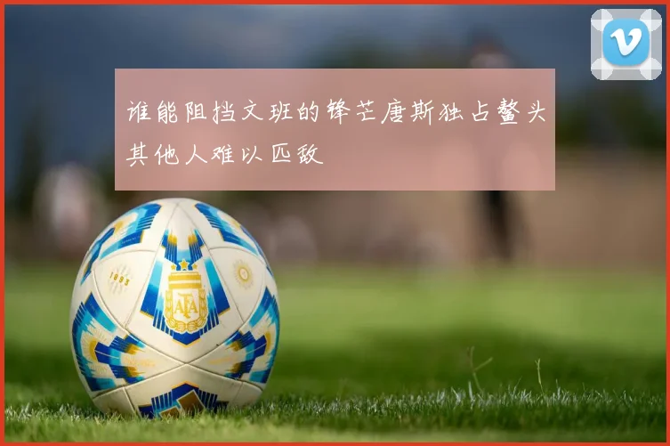 谁能阻挡文班的锋芒唐斯独占鳌头其他人难以匹敌