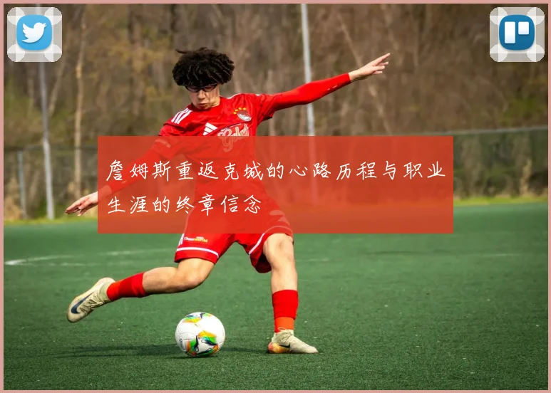 詹姆斯重返克城的心路历程与职业生涯的终章信念