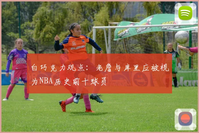白巧克力观点：老詹与库里应被视为NBA历史前十球员