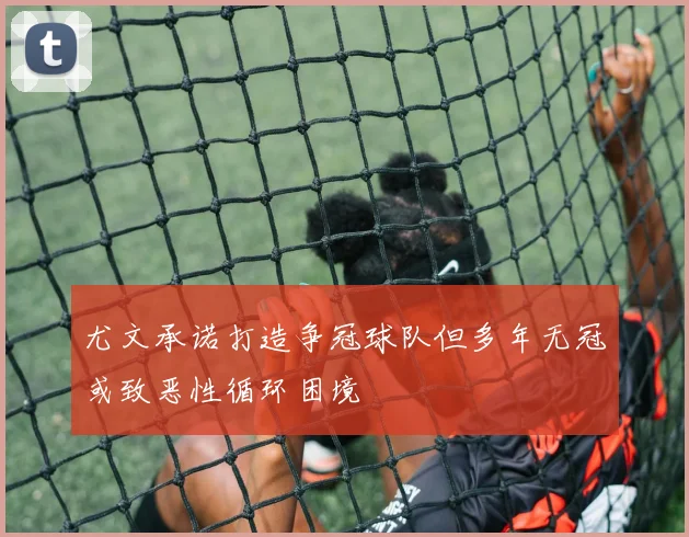 尤文承诺打造争冠球队但多年无冠或致恶性循环困境