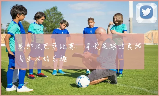 瓜帅谈巴萨比赛：享受足球的真谛与生活的乐趣