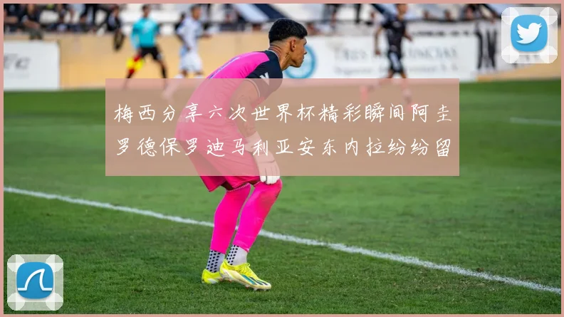 梅西分享六次世界杯精彩瞬间阿圭罗德保罗迪马利亚安东内拉纷纷留言互动