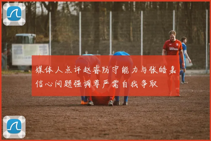 媒体人点评赵睿防守能力与张皓嘉信心问题强调尊严需自我争取