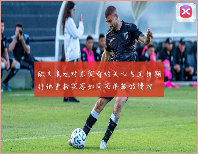 欧文表达对东契奇的关心与支持期待他重拾笑容如同兄弟般的情谊