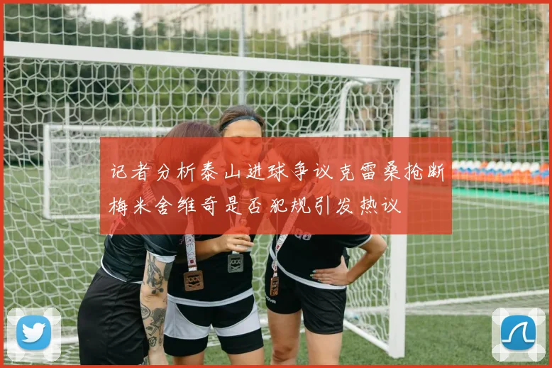 记者分析泰山进球争议克雷桑抢断梅米舍维奇是否犯规引发热议