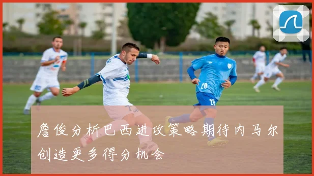 詹俊分析巴西进攻策略期待内马尔创造更多得分机会