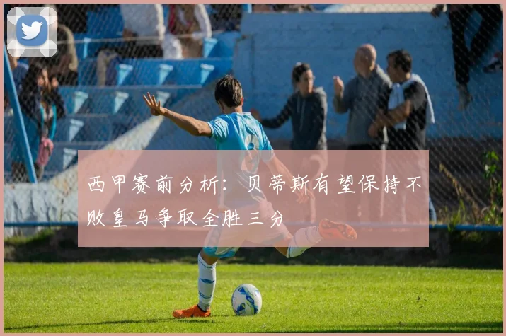 西甲赛前分析：贝蒂斯有望保持不败皇马争取全胜三分