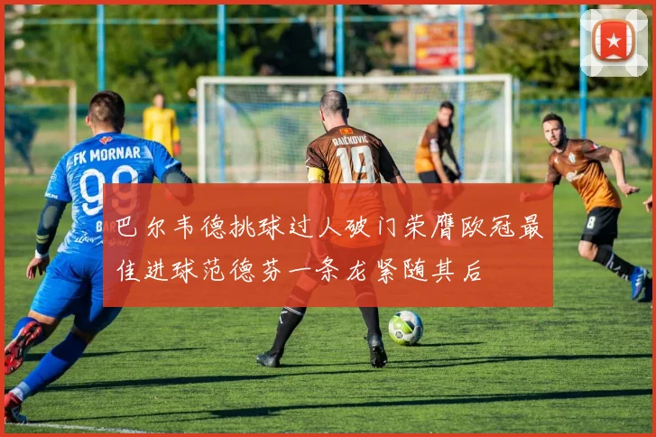 巴尔韦德挑球过人破门荣膺欧冠最佳进球范德芬一条龙紧随其后
